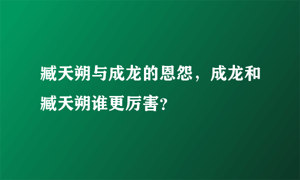 臧天朔与成龙的恩怨，成龙和臧天朔谁更厉害？