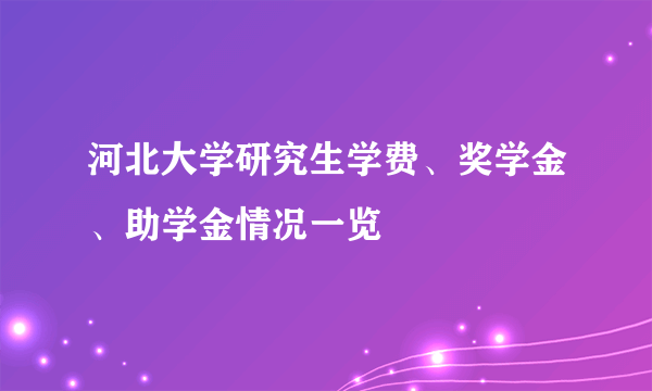 河北大学研究生学费、奖学金、助学金情况一览