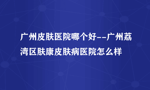 广州皮肤医院哪个好--广州荔湾区肤康皮肤病医院怎么样