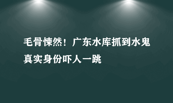 毛骨悚然！广东水库抓到水鬼真实身份吓人一跳