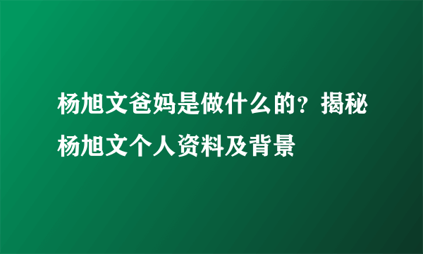 杨旭文爸妈是做什么的？揭秘杨旭文个人资料及背景