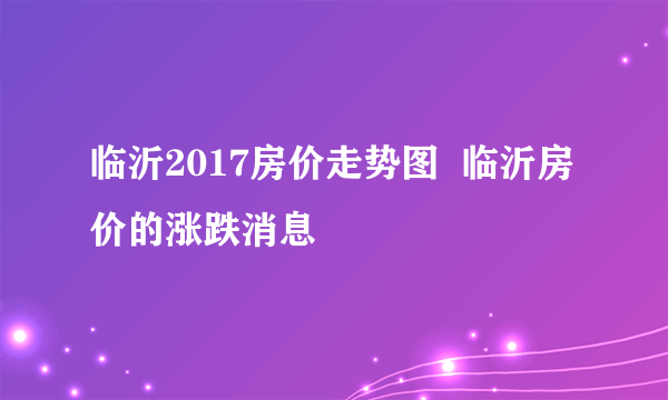临沂2017房价走势图  临沂房价的涨跌消息