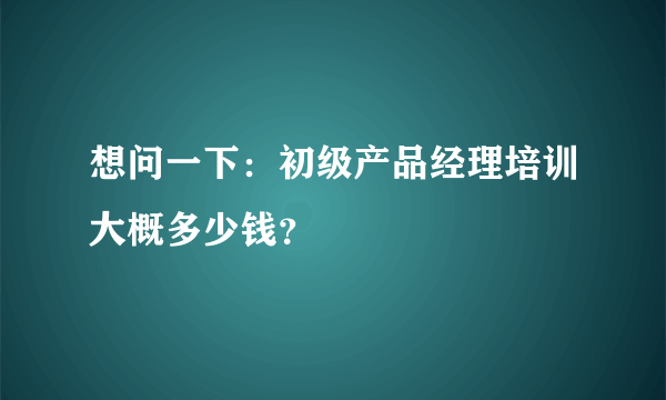 想问一下：初级产品经理培训大概多少钱？