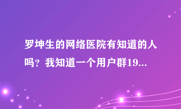 罗坤生的网络医院有知道的人吗？我知道一个用户群19802258。谁去过了？