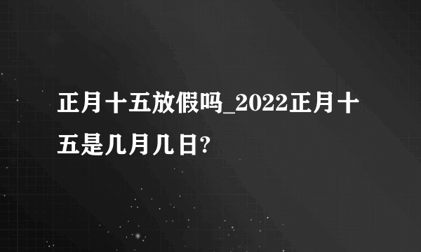 正月十五放假吗_2022正月十五是几月几日?