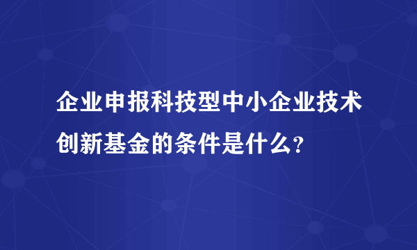 企业申报科技型中小企业技术创新基金的条件是什么？