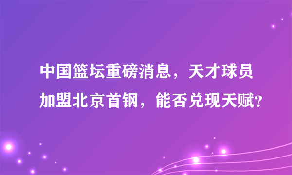 中国篮坛重磅消息，天才球员加盟北京首钢，能否兑现天赋？