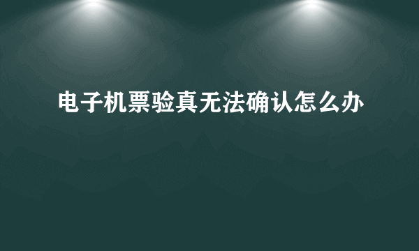 电子机票验真无法确认怎么办