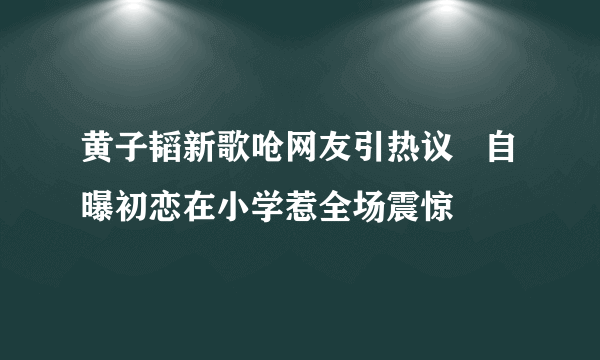 黄子韬新歌呛网友引热议   自曝初恋在小学惹全场震惊