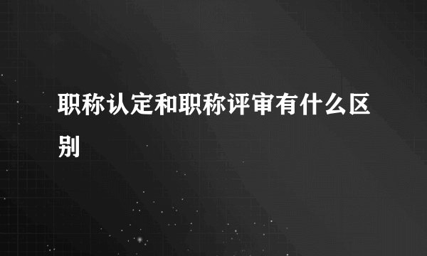职称认定和职称评审有什么区别