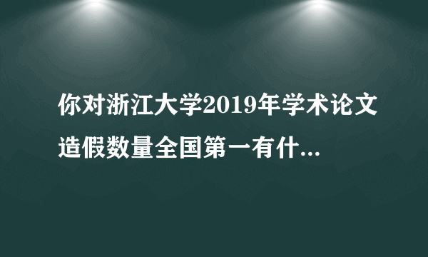 你对浙江大学2019年学术论文造假数量全国第一有什么看法？