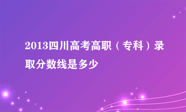 2013四川高考高职（专科）录取分数线是多少