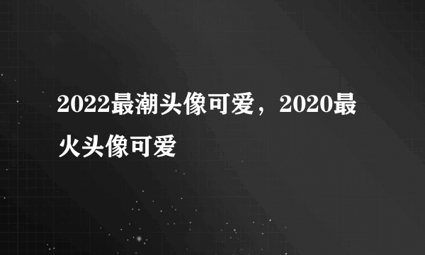 2022最潮头像可爱，2020最火头像可爱