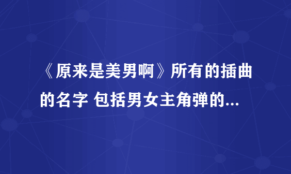 《原来是美男啊》所有的插曲的名字 包括男女主角弹的那首钢琴曲