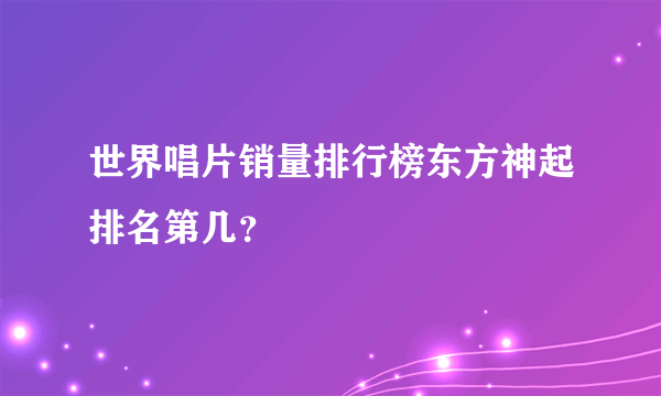 世界唱片销量排行榜东方神起排名第几？