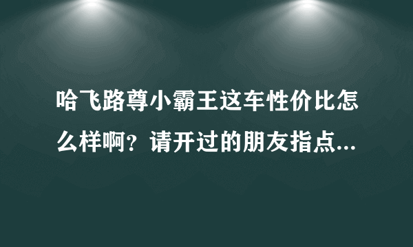 哈飞路尊小霸王这车性价比怎么样啊？请开过的朋友指点一下！谢谢！本人急买，但不敢下单！