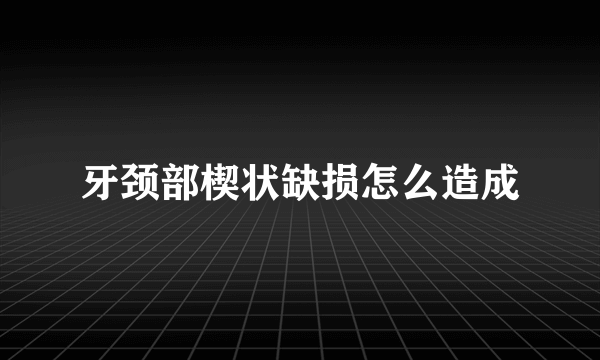 牙颈部楔状缺损怎么造成
