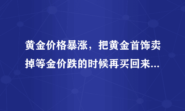 黄金价格暴涨，把黄金首饰卖掉等金价跌的时候再买回来可行吗？