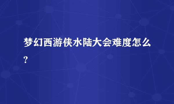 梦幻西游侠水陆大会难度怎么?
