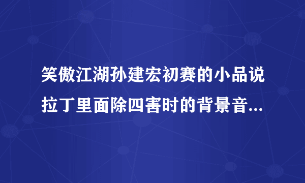 笑傲江湖孙建宏初赛的小品说拉丁里面除四害时的背景音乐是什么