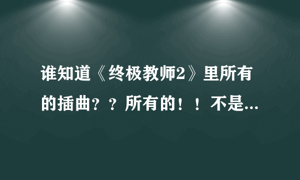 谁知道《终极教师2》里所有的插曲？？所有的！！不是片头和片尾！！