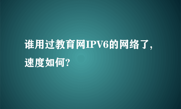 谁用过教育网IPV6的网络了,速度如何?